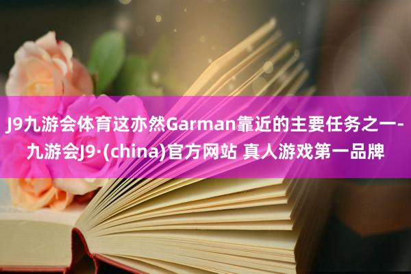 J9九游会体育这亦然Garman靠近的主要任务之一-九游会J9·(china)官方网站 真人游戏第一品牌