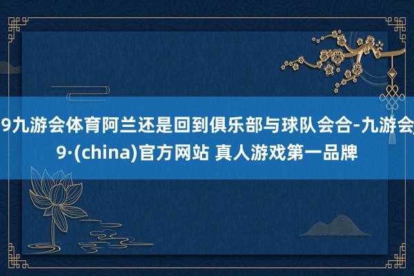 J9九游会体育阿兰还是回到俱乐部与球队会合-九游会J9·(china)官方网站 真人游戏第一品牌