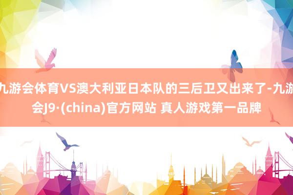 九游会体育VS澳大利亚日本队的三后卫又出来了-九游会J9·(china)官方网站 真人游戏第一品牌