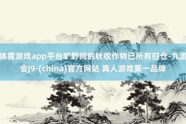 体育游戏app平台旷野间的秋收作物已所有归仓-九游会J9·(china)官方网站 真人游戏第一品牌