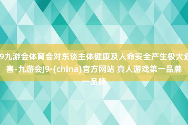 J9九游会体育会对东谈主体健康及人命安全产生极大危害-九游会J9·(china)官方网站 真人游戏第一品牌