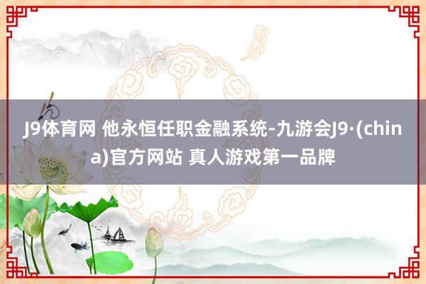 J9体育网 他永恒任职金融系统-九游会J9·(china)官方网站 真人游戏第一品牌