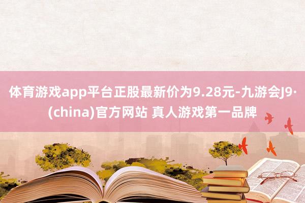 体育游戏app平台正股最新价为9.28元-九游会J9·(china)官方网站 真人游戏第一品牌