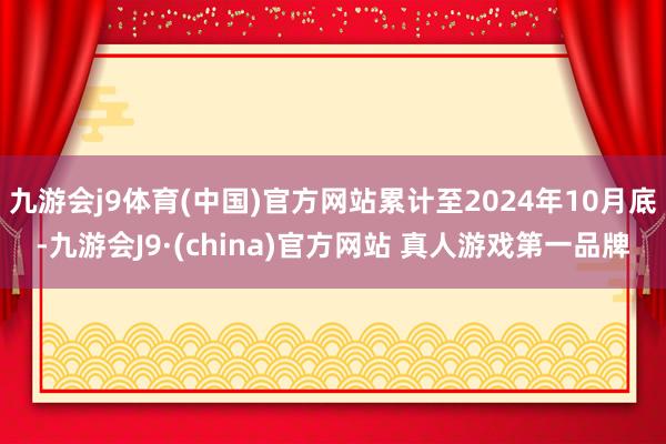 九游会j9体育(中国)官方网站累计至2024年10月底-九游会J9·(china)官方网站 真人游戏第一品牌