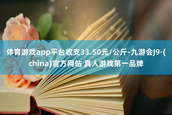 体育游戏app平台收支33.50元/公斤-九游会J9·(china)官方网站 真人游戏第一品牌