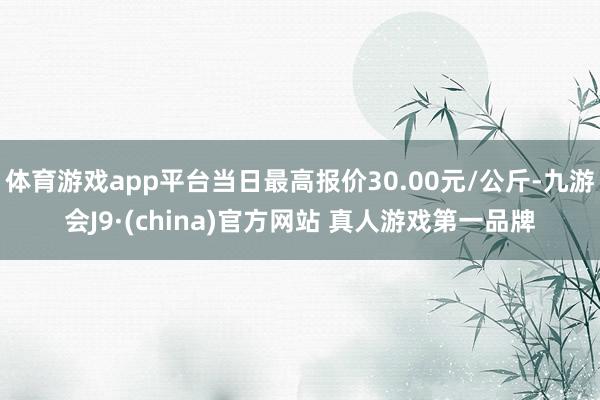 体育游戏app平台当日最高报价30.00元/公斤-九游会J9·(china)官方网站 真人游戏第一品牌