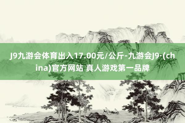 J9九游会体育出入17.00元/公斤-九游会J9·(china)官方网站 真人游戏第一品牌