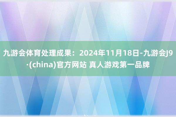 九游会体育处理成果：2024年11月18日-九游会J9·(china)官方网站 真人游戏第一品牌