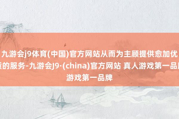 九游会j9体育(中国)官方网站从而为主顾提供愈加优质的服务-九游会J9·(china)官方网站 真人游戏第一品牌