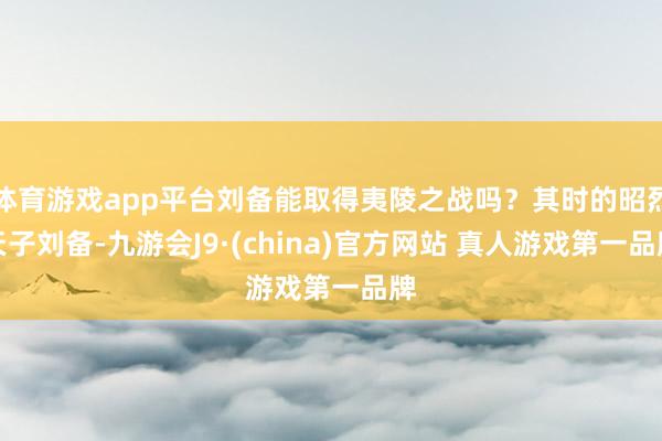 体育游戏app平台刘备能取得夷陵之战吗？其时的昭烈天子刘备-九游会J9·(china)官方网站 真人游戏第一品牌