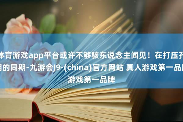 体育游戏app平台或许不够骇东说念主闻见！在打压孔明的同期-九游会J9·(china)官方网站 真人游戏第一品牌