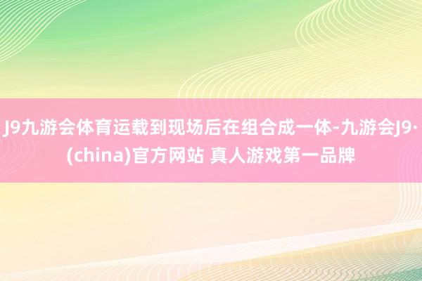 J9九游会体育运载到现场后在组合成一体-九游会J9·(china)官方网站 真人游戏第一品牌