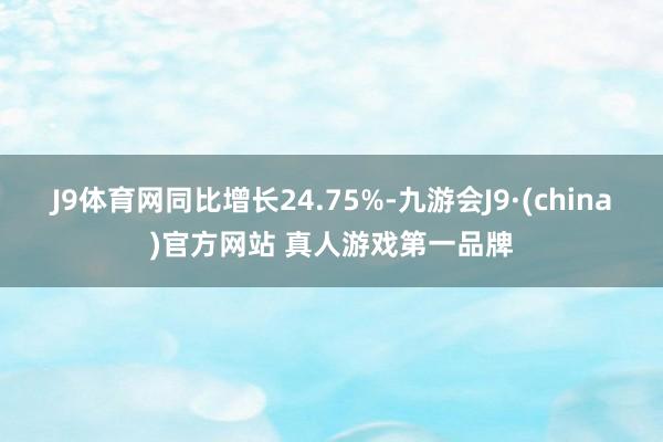 J9体育网同比增长24.75%-九游会J9·(china)官方网站 真人游戏第一品牌