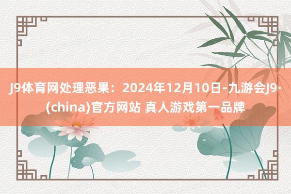 J9体育网处理恶果：2024年12月10日-九游会J9·(china)官方网站 真人游戏第一品牌