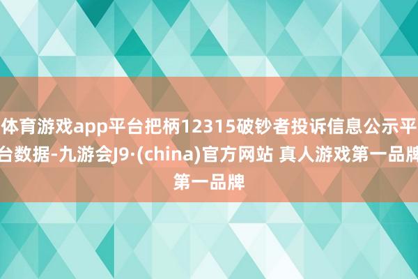 体育游戏app平台把柄12315破钞者投诉信息公示平台数据-九游会J9·(china)官方网站 真人游戏第一品牌