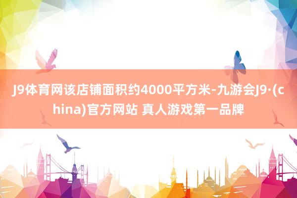 J9体育网该店铺面积约4000平方米-九游会J9·(china)官方网站 真人游戏第一品牌